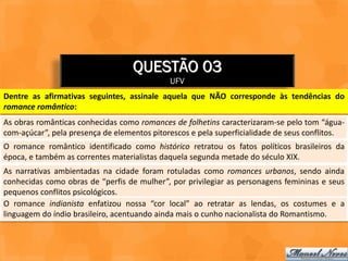 QUESTÃO 03
                                             UFV
Dentre as afirmativas seguintes, assinale aquela que NÃO corresponde às tendências do
romance romântico:
As obras românticas conhecidas como romances de folhetins caracterizaram-se pelo tom “água-
com-açúcar”, pela presença de elementos pitorescos e pela superficialidade de seus conflitos.
O romance romântico identificado como histórico retratou os fatos políticos brasileiros da
época, e também as correntes materialistas daquela segunda metade do século XIX.
As narrativas ambientadas na cidade foram rotuladas como romances urbanos, sendo ainda
conhecidas como obras de “perfis de mulher”, por privilegiar as personagens femininas e seus
pequenos conflitos psicológicos.
O romance indianista enfatizou nossa “cor local” ao retratar as lendas, os costumes e a
linguagem do índio brasileiro, acentuando ainda mais o cunho nacionalista do Romantismo.
 