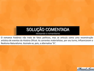 SOLUÇÃO COMENTADA
                                     revisando o romantismo
O romance histórico não trata de fatos políticos, mas se articula como uma reconstrução
artística de eventos da História Oficial. As correntes materialistas, por seu turno, influenciaram o
Realismo-Naturalismo. Assinale-se, pois, a alternativa “b”.
 