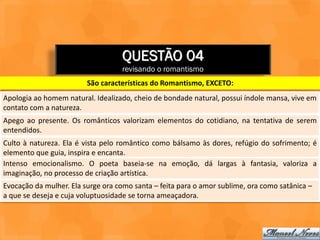 QUESTÃO 04
                                   revisando o romantismo
                         São características do Romantismo, EXCETO:
Apologia ao homem natural. Idealizado, cheio de bondade natural, possui índole mansa, vive em
contato com a natureza.
Apego ao presente. Os românticos valorizam elementos do cotidiano, na tentativa de serem
entendidos.
Culto à natureza. Ela é vista pelo romântico como bálsamo às dores, refúgio do sofrimento; é
elemento que guia, inspira e encanta.
Intenso emocionalismo. O poeta baseia-se na emoção, dá largas à fantasia, valoriza a
imaginação, no processo de criação artística.
Evocação da mulher. Ela surge ora como santa – feita para o amor sublime, ora como satânica –
a que se deseja e cuja voluptuosidade se torna ameaçadora.
 