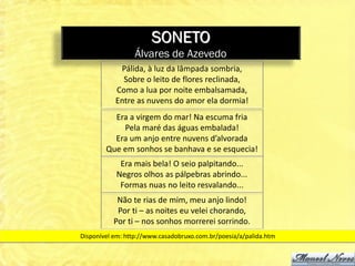 SONETO
                 Álvares de Azevedo
            Pálida, à luz da lâmpada sombria,
             Sobre o leito de flores reclinada,
           Como a lua por noite embalsamada,
           Entre as nuvens do amor ela dormia!
          Era a virgem do mar! Na escuma fria
            Pela maré das águas embalada!
          Era um anjo entre nuvens d’alvorada
        Que em sonhos se banhava e se esquecia!
            Era mais bela! O seio palpitando...
           Negros olhos as pálpebras abrindo...
            Formas nuas no leito resvalando...
           Não te rias de mim, meu anjo lindo!
           Por ti – as noites eu velei chorando,
          Por ti – nos sonhos morrerei sorrindo.
Disponível em: http://www.casadobruxo.com.br/poesia/a/palida.htm
 