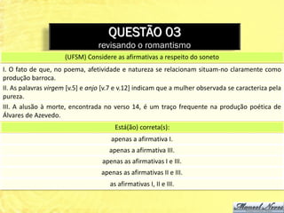 QUESTÃO 03
                                 revisando o romantismo
                      (UFSM) Considere as afirmativas a respeito do soneto
I. O fato de que, no poema, afetividade e natureza se relacionam situam-no claramente como
produção barroca.
II. As palavras virgem [v.5] e anjo [v.7 e v.12] indicam que a mulher observada se caracteriza pela
pureza.
III. A alusão à morte, encontrada no verso 14, é um traço frequente na produção poética de
Álvares de Azevedo.
                                        Está(ão) correta(s):
                                      apenas a afirmativa I.
                                      apenas a afirmativa III.
                                   apenas as afirmativas I e III.
                                   apenas as afirmativas II e III.
                                      as afirmativas I, II e III.
 