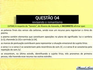 QUESTÃO 04
                                 revisando o romantismo
       (UFSM) A respeito do “Soneto”, de Álvares de Azevedo, é INCORRETO afirmar que:
as palavras finais dos versos são oxítonas, sendo esse um recurso para regularizar o ritmo do
poema.
o poema contém elementos que constituem oposições no plano do significado: luz e sombria
[v.1], chorando [v.13] e sorrindo [v.14].
as marcas de pontuação contribuem para representar a situação emocional do sujeito lírico.
o verso 1 e o verso 2 se caracterizam pela recorrência do som /l/, e o verso 8 se caracteriza pela
repetição do som /s/.
se encontram, na última estrofe, identificando o sujeito lírico, três pronomes de primeira
pessoa, não havendo esse recurso nas outras estrofes.
 