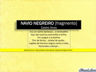 NAVIO NEGREIRO [fragmento]
                      Castro Alves
        Era um sonho dantesco... o tombadilho
         Que das luzernas avermelha o brilho.
                Em sangue a se banhar.
          Tinir de ferros... estalar de açoite...
       Legiões de homens negros como a noite,
                 Horrendos a dançar...
 Disponível em: http://www.culturabrasil.org/navionegreiro.htm
 