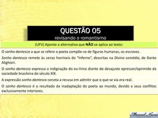 QUESTÃO 05
                                revisando o romantismo
                    (UFV) Aponte a alternativa que NÃO se aplica ao texto:
O sonho dantesco a que se refere o poeta compõe-se de figuras humanas, os escravos.
Sonho dantesco remete às cenas horríveis do “Inferno”, descritas na Divina comédia, de Dante
Alighieri.
O sonho dantesco expressa a indignação do eu-lírico diante do desajuste opressor/oprimido da
sociedade brasileira do século XIX.
A expressão sonho dantesco conota a recusa em admitir que o que se via era real.
O sonho dantesco é o resultado da inadaptação do poeta ao mundo, devido a seus conflitos
exclusivamente interiores.
 