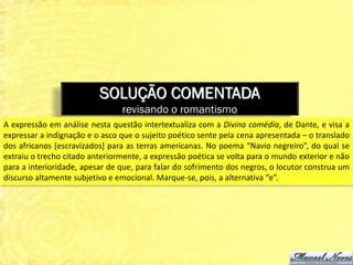SOLUÇÃO COMENTADA
                                revisando o romantismo
A expressão em análise nesta questão intertextualiza com a Divina comédia, de Dante, e visa a
expressar a indignação e o asco que o sujeito poético sente pela cena apresentada – o translado
dos africanos [escravizados] para as terras americanas. No poema “Navio negreiro”, do qual se
extraiu o trecho citado anteriormente, a expressão poética se volta para o mundo exterior e não
para a interioridade, apesar de que, para falar do sofrimento dos negros, o locutor construa um
discurso altamente subjetivo e emocional. Marque-se, pois, a alternativa “e”.
 