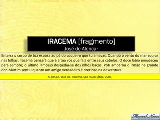 IRACEMA [fragmento]
                                       José de Alencar
Enterra o corpo de tua esposa ao pé do coqueiro que tu amavas. Quando o vento do mar soprar
nas folhas, Iracema pensará que é a tua voz que fala entre seus cabelos. O doce lábio emudeceu
para sempre; o último lampejo despediu-se dos olhos baços. Poti amparou o irmão na grande
dor. Martim sentiu quanto um amigo verdadeiro é precioso na desventura.
                           ALENCAR, José de. Iracema. São Paulo: Ática, 2005.
 