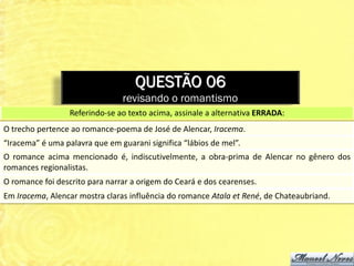 QUESTÃO 06
                                revisando o romantismo
                  Referindo-se ao texto acima, assinale a alternativa ERRADA:
O trecho pertence ao romance-poema de José de Alencar, Iracema.
“Iracema” é uma palavra que em guarani significa “lábios de mel”.
O romance acima mencionado é, indiscutivelmente, a obra-prima de Alencar no gênero dos
romances regionalistas.
O romance foi descrito para narrar a origem do Ceará e dos cearenses.
Em Iracema, Alencar mostra claras influência do romance Atala et René, de Chateaubriand.
 