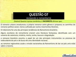 QUESTÃO 07
                                revisando o romantismo
                (Itaúna) Quanto à prosa romântica, é INCORRETO afirmar que:
O romance urbano amadureceu o próprio romance como gênero e preparou os caminhos do
romance político-social, menos cultivado por outros movimentos literários.
O indianismo foi uma das principais tendências do Romantismo brasileiro.
Alguns escritores do romantismo criaram uma literatura fantasiosa, identificada com um
universo de satanismo, mistério, morte, sonho, loucura e degradação.
o romance brasileiro assumiu o papel de um dos principais instrumentos no processo de
redescoberta do país e de busca de uma identidade nacional.
ao romance regionalista coube a missão nacionalista do Romantismo de dar ao país uma visão
sobre si mesmo.
 