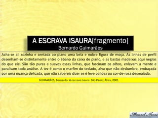 A ESCRAVA ISAURA[fragmento]
                                   Bernardo Guimarães
Acha-se ali sozinha e sentada ao piano uma bela e nobre figura de moça. As linhas de perfil
desenham-se distintamente entre o ébano da caixa de piano, e as bastas madeixas aqui negras
do que ele. São tão puras e suaves essas linhas, que fascinam os olhos, enlevam a mente e
paralisam toda análise. A tez é como o marfim do teclado, alva que não deslumbra, embaçada
por uma nuança delicada, que não sabereis dizer se é leve palidez ou cor-de-rosa desmaiada.
                     GUIMARÃES, Bernardo. A escrava Isaura. São Paulo: Ática, 2001.
 