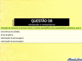QUESTÃO 08
                                revisando o romantismo
Extraído do romance A escrava Isaura, o trecho exemplifica uma característica romântica, que é:
consciência da solidão;
ânsia de glória;
idealização da personagem;
valorização da personagem.
 