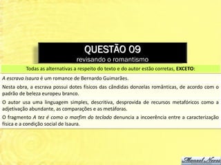 QUESTÃO 09
                                revisando o romantismo
          Todas as alternativas a respeito do texto e do autor estão corretas, EXCETO:
A escrava Isaura é um romance de Bernardo Guimarães.
Nesta obra, a escrava possui dotes físicos das cândidas donzelas românticas, de acordo com o
padrão de beleza europeu branco.
O autor usa uma linguagem simples, descritiva, desprovida de recursos metafóricos como a
adjetivação abundante, as comparações e as metáforas.
O fragmento A tez é como o marfim do teclado denuncia a incoerência entre a caracterização
física e a condição social de Isaura.
 