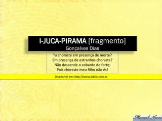 I-JUCA-PIRAMA [fragmento]
            Gonçalves Dias
   Tu choraste em presença de morte?
   Em presença de estranhos choraste?
    Não descende o cobarde do forte;
     Pois choraste meu filho não és!
    Disponível em: http://www.biblio.com.br
 