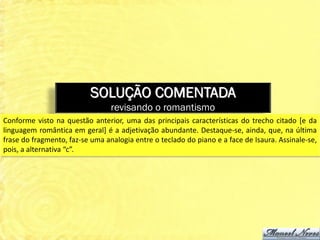 SOLUÇÃO COMENTADA
                                 revisando o romantismo
Conforme visto na questão anterior, uma das principais características do trecho citado [e da
linguagem romântica em geral] é a adjetivação abundante. Destaque-se, ainda, que, na última
frase do fragmento, faz-se uma analogia entre o teclado do piano e a face de Isaura. Assinale-se,
pois, a alternativa “c”.
 