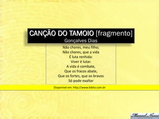 CANÇÃO DO TAMOIO [fragmento]
              Gonçalves Dias
           Não chores, meu filho;
           Não chores, que a vida
               É luta renhida:
                 Viver é lutar.
             A vida é combate,
            Que os fracos abate,
         Que os fortes, que os bravos
              Só pode exaltar
      Disponível em: http://www.biblio.com.br
 
