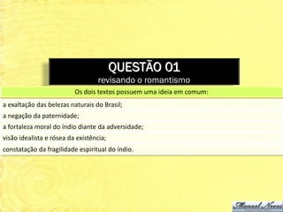 QUESTÃO 01
                                   revisando o romantismo
                          Os dois textos possuem uma ideia em comum:
a exaltação das belezas naturais do Brasil;
a negação da paternidade;
a fortaleza moral do índio diante da adversidade;
visão idealista e rósea da existência;
constatação da fragilidade espiritual do índio.
 