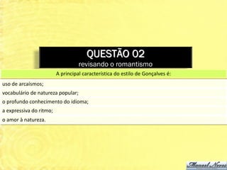 QUESTÃO 02
                                   revisando o romantismo
                         A principal característica do estilo de Gonçalves é:
uso de arcaísmos;
vocabulário de natureza popular;
o profundo conhecimento do idioma;
a expressiva do ritmo;
o amor à natureza.
 