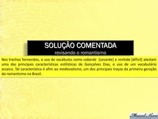 SOLUÇÃO COMENTADA
                                revisando o romantismo
Nos trechos fornecidos, o uso de vocábulos como cobarde [covarde] e renhida [difícil] atestam
uma das principais características estilísticas de Gonçalves Dias, o uso de um vocabulário
arcaico. Tal característica é afim ao medievalismo, um dos principais traços da primeira geração
do romantismo no Brasil.
 