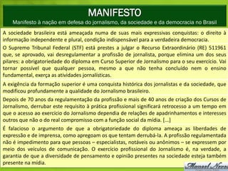 MANIFESTO
    Manifesto à nação em defesa do jornalismo, da sociedade e da democracia no Brasil
A sociedade brasileira está ameaçada numa de suas mais expressivas conquistas: o direito à
informação independente e plural, condição indispensável para a verdadeira democracia.
O Supremo Tribunal Federal (STF) está prestes a julgar o Recurso Extraordinário (RE) 511961
que, se aprovado, vai desregulamentar a profissão de jornalista, porque elimina um dos seus
pilares: a obrigatoriedade do diploma em Curso Superior de Jornalismo para o seu exercício. Vai
tornar possível que qualquer pessoa, mesmo a que não tenha concluído nem o ensino
fundamental, exerça as atividades jornalísticas.
A exigência da formação superior é uma conquista histórica dos jornalistas e da sociedade, que
modificou profundamente a qualidade do Jornalismo brasileiro.
Depois de 70 anos da regulamentação da profissão e mais de 40 anos de criação dos Cursos de
Jornalismo, derrubar este requisito à prática profissional significará retrocesso a um tempo em
que o acesso ao exercício do Jornalismo dependia de relações de apadrinhamentos e interesses
outros que não o do real compromisso com a função social da mídia. [...]
É falacioso o argumento de que a obrigatoriedade do diploma ameaça as liberdades de
expressão e de imprensa, como apregoam os que tentam derrubá-la. A profissão regulamentada
não é impedimento para que pessoas – especialistas, notáveis ou anônimos – se expressem por
meio dos veículos de comunicação. O exercício profissional do Jornalismo é, na verdade, a
garantia de que a diversidade de pensamento e opinião presentes na sociedade esteja também
presente na mídia.
 