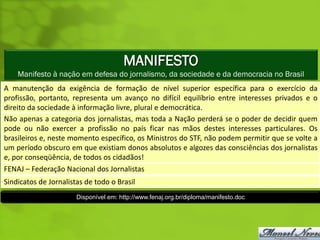 MANIFESTO
    Manifesto à nação em defesa do jornalismo, da sociedade e da democracia no Brasil
A manutenção da exigência de formação de nível superior específica para o exercício da
profissão, portanto, representa um avanço no difícil equilíbrio entre interesses privados e o
direito da sociedade à informação livre, plural e democrática.
Não apenas a categoria dos jornalistas, mas toda a Nação perderá se o poder de decidir quem
pode ou não exercer a profissão no país ficar nas mãos destes interesses particulares. Os
brasileiros e, neste momento específico, os Ministros do STF, não podem permitir que se volte a
um período obscuro em que existiam donos absolutos e algozes das consciências dos jornalistas
e, por conseqüência, de todos os cidadãos!
FENAJ – Federação Nacional dos Jornalistas
Sindicatos de Jornalistas de todo o Brasil
                       Disponível em: http://www.fenaj.org.br/diploma/manifesto.doc
 