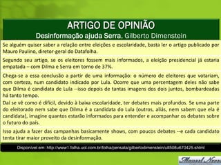 ARTIGO DE OPINIÃO
               Desinformação ajuda Serra, Gilberto Dimenstein
Se alguém quiser saber a relação entre eleições e escolaridade, basta ler o artigo publicado por
Mauro Paulino, diretor-geral do Datafolha.
Segundo seu artigo, se os eleitores fossem mais informados, a eleição presidencial já estaria
empatada – com Dilma e Serra em torno de 37%.
Chega-se a essa conclusão a partir de uma informação: o número de eleitores que votariam,
com certeza, num candidato indicado por Lula. Ocorre que uma percentagem deles não sabe
que Dilma é candidata de Lula --isso depois de tantas imagens dos dois juntos, bombardeadas
há tanto tempo.
Daí se vê como é difícil, devido à baixa escolaridade, ter debates mais profundos. Se uma parte
do eleitorado nem sabe que Dilma é a candidata do Lula (outros, aliás, nem sabem que ela é
candidata), imagine quantos estarão informados para entender e acompanhar os debates sobre
o futuro do país.
Isso ajuda a fazer das campanhas basicamente shows, com poucos debates --e cada candidato
tenta tirar maior proveito da desinformação.
      Disponível em: http://www1.folha.uol.com.br/folha/pensata/gilbertodimenstein/ult508u670425.shtml
 