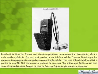 Papel e tinta. Uma das formas mais simples e populares de se comunicar. No entanto, não é a
mais rápida e eficiente. Por isso, você precisa de um telefone celular Ericsson. O único que lhe
oferece a tecnologia mais avançada em comunicação celular, com uma linha de telefones fácil e
prática de usar.Tão fácil como usar o telefone de sua casa. Tão prática que facilita o uso com
somente uma das mãos. Porque na hora de falar, você quer simplesmente se expressar.
 