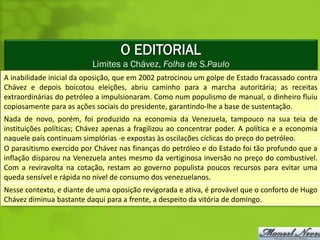 O EDITORIAL
                          Limites a Chávez, Folha de S.Paulo
A inabilidade inicial da oposição, que em 2002 patrocinou um golpe de Estado fracassado contra
Chávez e depois boicotou eleições, abriu caminho para a marcha autoritária; as receitas
extraordinárias do petróleo a impulsionaram. Como num populismo de manual, o dinheiro fluiu
copiosamente para as ações sociais do presidente, garantindo-lhe a base de sustentação.
Nada de novo, porém, foi produzido na economia da Venezuela, tampouco na sua teia de
instituições políticas; Chávez apenas a fragilizou ao concentrar poder. A política e a economia
naquele país continuam simplórias -e expostas às oscilações cíclicas do preço do petróleo.
O parasitismo exercido por Chávez nas finanças do petróleo e do Estado foi tão profundo que a
inflação disparou na Venezuela antes mesmo da vertiginosa inversão no preço do combustível.
Com a reviravolta na cotação, restam ao governo populista poucos recursos para evitar uma
queda sensível e rápida no nível de consumo dos venezuelanos.
Nesse contexto, e diante de uma oposição revigorada e ativa, é provável que o conforto de Hugo
Chávez diminua bastante daqui para a frente, a despeito da vitória de domingo.
 