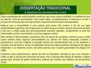 DISSERTAÇÃO TRADICIONAL
                        A ditadura do pensamento único
Parte considerável da mídia brasileira revela-se, por vezes, pouco confiável, na medida em que
se vale do “mito da neutralidade” para impor idéias, comportamentos e costumes e se pôr a
serviço de interesses que não representam o pensamento da maioria da população.
Sabe-se que a neutralidade é uma utopia, pois quem fala sempre o faz de um lugar
extremamente específico. Ao arrogar para si a ideia de que é neutra, de que está acima do bem
e do mal, a mídia acaba por perniciosamente camuflar opiniões, comprometer o nível das
informações a serem transmitidas e, por fim, enganar o leitor.
Nem sempre é fácil perceber, entretanto, com um pouco de acuidade, entrevê-se que a mídia
quase sempre deixa algumas personalidades ou valores em franca exposição, visando a
promovê-los. Isso fica evidente no grande volume de merchandising não só de produtos e
serviços, mas de ideias e, ainda, na exposição maciça que alguns políticos conseguem em alguns
telejornais e na imprensa escrita, tal como ocorreu com o jovem governador de Alagoas em
1989.
Conforme visto anteriormente, apesar de não ser desejável, percebe-se que nem sempre a
mídia se põe a serviço dos interesses do povo, mas é movida pelo desejo de atender a alguns
grupos que, através do poder econômico, acabam por instalar uma ditadura do pensamento
único.
 