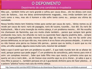 O DEPOIMENTO
                      Depoimento de uma candidata a rinoplastia
Meu pai... também tinha um nariz grande e sofreu por causa disso... ele me deixou com esse
nariz de italiano... isso me deixa sentimentalmente magoada... meu irmão também tem um
nariz como o meu, mas ele é homem e não sofre tanto como eu... porque sou vítima da
sociedade.
Nossa família inteira tem histórias tristes para contar por causa do nariz... Vários nomes eu já
recebi por causa do nariz: nariz de papagaio, nariz de tucano, tucanão... Isso dói. Ou nariz de
Kubitscheck... Não é uma invenção da minha cabeça, é um problema mesmo... Ah! Na escolha
me chamavam de Narizinho, que era muito chato também... parece que sempre tem gente
analisando meu nariz, me olhando no nariz ou querendo fazer alguma piadinha dele... sempre
há um engraçadinho que acaba mesmo falando algo do meu nariz. Isso me faz sentir uma
pessoa defeituosa, eu sei que não sou, mas como é se eu fosse uma pessoa aleijada... é como se
eu não tivesse uma perna ou tivesse três pernas... parece que eu tenho, é assim que eu me
sinto, um olho vazado, alguma cosia muito ruim, mesmo! de verdade!
Sabe o que é sentir que tem um problema na pele?... E que todo mundo tem de se afastar de
você, porque parece que pode pegar?. É um problema da consciência, pelo menos para mim é
asim: um complexo mesmo!... Sabe que todo filho meu que nascia, a primeira coisa que eu
queria ver era o nariz dele... se ele tivesse esse ossinho aqui eu já ia chorar... já sabia o que o
meu filho ia passar e... também pensava em já ir guardando dinheiro para ele fazer plástica... aí
a palavra "plástica"nunca mais saiu da minha cabeça.
    http://www.scribd.com/doc/405318/Abertura-da-dissertacao-Depoimentos-de-uma-candidata-e-pessoal
 