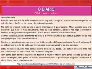 O DIÁRIO
                                    Diário de um maluco
Querido diário,
Hoje foi uma loucura. As enfermeiras estavam brigando comigo só porque dei uns mergulhos no
colchão. Mas não foi no da cama, não, foi no da parede.
No café da manhã, bebi alguns e comi champagne à parmegiana. Meus amigos aqui me
disseram que hoje é meu aniversário, mas eu não acreditei, porque não faço aniversário.
Mesmo assim ganhei vários presentes. Afinal, eu sou maluco, mas não sou burro.
Ganhei, inclusive, aquele diamante de prata e o livro de alumínio que estava querendo e só não
comprei porque tinha dinheiro demais.
No almoço, comi o de sempre: arroz cru, feijão assado e bife queimado com farofa à milanesa. E
de sobremesa o resto do bolo que fizeram para o meu aniversário do ano passado.
Estou no sanatório, sim, mas porque quero. Eu não sou doido. Eles acham que sou, mas não
sou. Só fico aqui no meu canto, não faço mal a ninguém.
Tem gente com bombas capazes de destruir o mundo inteiro, tem gente fazendo guerra por
causa de religião, tem gente roubando dinheiro do povo. E parece que ninguém se importa. E
ainda dizem que o maluco sou eu.
                http://www.diariosoubados.blogspot.com/2009/01dirio-de-um-maluco.html
 