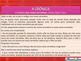 A CRÔNICA
                 O menino das meias vermelhas, Carlos Heitor Cony
Todos os dias, ele ia para o colégio com meias vermelhas.
Era um garoto triste, procurava estudar muito mas na hora do recreio ficava afastado dos
colegas, como se estivesse procurando alguma coisa. Os outros guris zombavam dele,
implicavam com as meias vermelhas que ele usava.
Um dia, perguntaram porque o menino das meias vermelhas só usava meias vermelhas.
Ele contou com simplicidade:
– No ano passado, quando fiz aniversário, minha mãe me levou ao circo. Botou em mim essas
meias vermelhas. Eu reclamei, comecei a chorar, disse que todo mundo ia zombar de mim por
causa das meias vermelhas. Mas ela disse que se me perdesse, bastaria olhar para o chão e
quando visse um menino de meias vermelhas saberia que o filho era dela.
Os garotos retrucaram:
– Você não está num circo! Porque não tira essas meias vermelhas e joga fora?
Mas o menino das meias vermelhas explicou:
- É que a minha mãe abandonou a nossa casa e foi embora. Por isso eu continuo usando essas
meias vermelhas. Quando ela passar por mim vai me encontrar e me levará com ela.
 