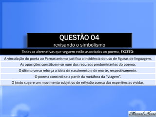 QUESTÃO 04
                               revisando o simbolismo
           Todas as alternativas que seguem estão associadas ao poema, EXCETO:
A vinculação do poeta ao Parnasianismo justifica a incidência do uso de figuras de linguagem.
          As oposições constituem-se num dos recursos predominantes do poema.
         O último verso reforça a ideia de nascimento e de morte, respectivamente.
                   O poema constrói-se a partir da metáfora da “viagem”.
    O texto sugere um movimento subjetivo de reflexão acerca das experiências vividas.
 