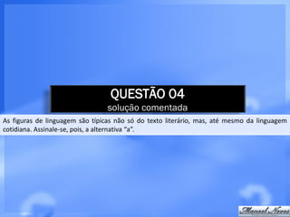 QUESTÃO 04
                                 solução comentada
As figuras de linguagem são típicas não só do texto literário, mas, até mesmo da linguagem
cotidiana. Assinale-se, pois, a alternativa “a”.
 