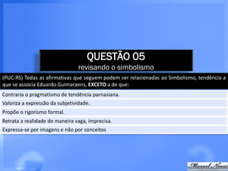 QUESTÃO 05
                                revisando o simbolismo
(PUC-RS) Todas as afirmativas que seguem podem ser relacionadas ao Simbolismo, tendência a
que se associa Eduardo Guimaraens, EXCETO a de que:
Contraria o pragmatismo de tendência parnasiana.
Valoriza a expressão da subjetividade.
Propõe o rigorismo formal.
Retrata a realidade de maneira vaga, imprecisa.
Expressa-se por imagens e não por conceitos
 