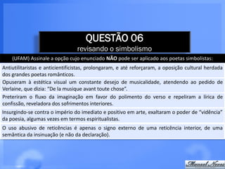 QUESTÃO 06
                                 revisando o simbolismo
    (UFAM) Assinale a opção cujo enunciado NÃO pode ser aplicado aos poetas simbolistas:
Antiutilitaristas e anticientificistas, prolongaram, e até reforçaram, a oposição cultural herdada
dos grandes poetas românticos.
Opuseram à estética visual um constante desejo de musicalidade, atendendo ao pedido de
Verlaine, que dizia: “De la musique avant toute chose”.
Preteriram o fluxo da imaginação em favor do polimento do verso e repeliram a lírica de
confissão, reveladora dos sofrimentos interiores.
Insurgindo-se contra o império do imediato e positivo em arte, exaltaram o poder de “vidência”
da poesia, algumas vezes em termos espiritualistas.
O uso abusivo de reticências é apenas o signo externo de uma reticência interior, de uma
semântica da insinuação (e não da declaração).
 