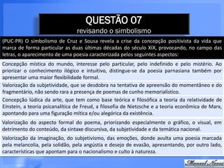QUESTÃO 07
                                revisando o simbolismo
(PUC-PR) O simbolismo de Cruz e Sousa revela a crise da concepção positivista da vida que
marca de forma particular as duas últimas décadas do século XIX, provocando, no campo das
letras, o aparecimento de uma poesia caracterizada pelos seguintes aspectos:
Concepção mística do mundo, interesse pelo particular, pelo indefinido e pelo mistério. Ao
priorizar o conhecimento ilógico e intuitivo, distingue-se da poesia parnasiana também por
apresentar uma maior flexibilidade formal.
Valorização da subjetividade, que se desdobra na tentativa de apreensão do momentâneo e do
fragmentário, não sendo rara a presença de poemas de cunho memorialístico.
Concepção lúdica da arte, que tem como base teórica e filosófica a teoria da relatividade de
Einstein, a teoria psicanalítica de Freud, a filosofia de Nietzsche e a teoria econômica de Marx,
apontando para uma figuração mítica e/ou alegórica da existência.
Valorização do aspecto formal do poema, priorizando especialmente o gráfico, o visual, em
detrimento do conteúdo, da sintaxe discursiva, da subjetividade e da temática nacional.
Valorização da imaginação, do subjetivismo, das emoções, donde avulta uma poesia marcada
pela melancolia, pela solidão, pela angústia e desejo de evasão, apresentando, por outro lado,
características que apontam para o nacionalismo e culto à natureza.
 