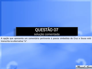 QUESTÃO 07
                                solução comentada
A opção que apresenta um comentário pertinente à poesia simbolista de Cruz e Sousa está
transcrita na alternativa “a”.
 