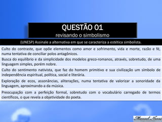 QUESTÃO 01
                               revisando o simbolismo
          (UNESP) Assinale a alternativa em que se caracteriza a estética simbolista.
Culto do contraste, que opõe elementos como amor e sofrimento, vida e morte, razão e fé,
numa tentativa de conciliar polos antagônicos.
Busca do equilíbrio e da simplicidade dos modelos greco-romanos, através, sobretudo, de uma
linguagem simples, porém nobre.
Culto do sentimento nativista, que faz do homem primitivo e sua civilização um símbolo de
independência espiritual, política, social e literária.
Exploração de ecos, assonâncias, aliterações, numa tentativa de valorizar a sonoridade da
linguagem, aproximando-a da música.
Preocupação com a perfeição formal, sobretudo com o vocabulário carregado de termos
científicos, o que revela a objetividade do poeta.
 