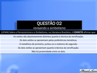 QUESTÃO 02
                                revisando o simbolismo
(UFMA) Sobre o Parnasianismo e o Simbolismo, na Literatura Brasileira, é CORRETO afirmar que:
            Os estilos são absolutamente distintos quanto à técnica da versificação.
                  Os dois estilos se aproximam pelas preferências temáticas.
                  À metafísica do primeiro, juntou-se o realismo do segundo.
                Os dois estilos se aproximam quanto à técnica da versificação.
                              Não há proximidade entre os dois.
 