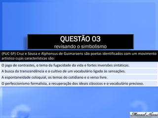 QUESTÃO 03
                                 revisando o simbolismo
(PUC-SP) Cruz e Sousa e Alphonsus de Guimaraens são poetas identificados com um movimento
artístico cujas características são:
O jogo de contrastes, o tema da fugacidade da vida e fortes inversões sintáticas.
A busca da transcendência e o cultivo de um vocabulário ligado às sensações.
A espontaneidade coloquial, os temas do cotidiano e o verso livre.
O perfeccionismo formalista, a recuperação dos ideais clássicos e o vocabulário precioso.
 