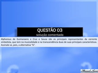 QUESTÃO 03
                                   solução comentada
Alphonsus de Guimaraens e Cruz e Sousa são os principais representantes da corrente
simbolista, que tem na musicalidade e na transcendência duas de suas principais características.
Assinale-se, pois, a alternativa “b”.
 