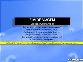 FIM DE VIAGEM
                                  Eduardo Guimaraens
                       Que vos importa ouvir a voz de um peregrino?
                            Pouco vale saber se cantei ou chorei;
                         Se fiz mal, se fiz bem; se aceitei o destino;
                           Se gozei ou sofri; se amei ou se odiei.
                       Sou uma sombra a mais no caminho divino [...]
                                 E como apareci, desapareci.
GUIMARAENS, Eduardo. Fim de viagem. Disponível em: http://paralelo30.iespana.es/naproadalingua_38.htm
 