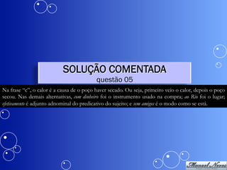 SOLUÇÃO COMENTADA
                                          questão 05
Na frase “c”, o calor é a causa de o poço haver secado. Ou seja, primeiro veio o calor, depois o poço
secou. Nas demais alternativas, com dinheiro foi o instrumento usado na compra; ao Rio foi o lugar;
efetivamente é adjunto adnominal do predicativo do sujeito; e sem amigos é o modo como se está.
 