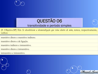QUESTÃO 06
                               transitividade e período simples
(F. Objetivo-SP) Em Se descobrissem a desmoralização que reina dentro de mim, temos, respectivamente,
verbos:
transitivo direto e transitivo indireto.
transitivo direto e de ligação.
transitivo indireto e intransitivo.
transitivo direto e intransitivo.
intransitivo e intransitivo.
 