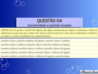 QUESTÃO 04
                                transitividade e período simples
(MACK) Em E quando o brotinho lhe telefonou, dias depois, comunicando que estudava o modernismo, e dentro do
modernismo sua obra, para que o professor lhe sugerira contato pessoal com o autor, ficou assanhadíssimo e paternal a
um tempo, os verbos assinalados são, respectivamente:
transitivo direto, transitivo indireto, de ligação, transitivo direto e indireto
transitivo direto e indireto, transitivo direto, transitivo indireto, de ligação
transitivo indireto, transitivo direto e indireto, transitivo direto, de ligação
transitivo indireto, transitivo direto, transitivo direto e indireto, de ligação
transitivo indireto, transitivo direto e indireto, de ligação, transitivo direto
 