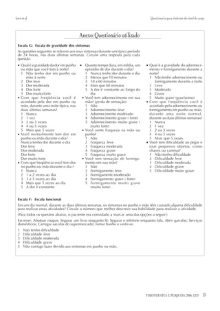 Lovo et al.                                                                         Questionário para síndrome do túnel do carpo



                                         Anexo: Questionário utilizado
  Escala G: Escala de gravidade dos sintomas
  As questões seguintes se referem aos seus sintomas durante um típico período
  de 24 horas, nas duas últimas semanas. Circule uma resposta para cada
  questão.
  • Qual é a gravidade da dor em punho   • Quanto tempo dura, em média, um       • Qual é a gravidade do adormeci-
    ou mão que você tem à noite?            episódio de dor durante o dia?         mento e formigamento durante a
    1 Não tenho dor em punho ou             1 Nunca tenho dor durante o dia        noite?
       mão à noite                          2 Menos que 10 minutos                 1 Não tenho adormecimento ou
    2 Dor leve                              3 10 a 60 minutos                         formigamento durante a noite
    3 Dor moderada                          4 Mais que 60 minutos                  2 Leve
    4 Dor forte                             5 A dor é constante ao longo do        3 Moderado
    5 Dor muito forte                          dia                                 4 Grave
  • Com que freqüência você é             • Você tem adormecimento em sua          5 Muito grave (gravíssimo)
    acordado pela dor em punho ou           mão? (perda de sensação)             • Com que freqüência você é
    mão, durante uma noite típica, nas      1 Não                                  acordado pelo adormecimento ou
    duas últimas semanas?                   2 Adormecimento leve                   formigamento em punho ou mão,
    1 Nunca                                 3 Adormecimento moderado               durante uma noite normal,
    2 1 vez                                 4 Adormecimento grave ( forte)         durante as duas últimas semanas?
    3 2 ou 3 vezes                          5 Adormecimento muito grave (          1 Nunca
    4 4 ou 5 vezes                             muito forte)                        2 1 vez
    5 Mais que 5 vezes                    • Você sente fraqueza na mão ou          3 2 ou 3 vezes
  • Você normalmente tem dor em             punho?                                 4 4 ou 5 vezes
    punho ou mão durante o dia?             1 Não                                  5 Mais que 5 vezes
    Nunca tenho dor durante o dia           2 Fraqueza leve                      • Você tem dificuldade ao pegar e
    Dor leve                                3 Fraqueza moderada                    usar pequenos objetos, como
    Dor moderada                            4 Fraqueza grave                       chaves ou canetas?
    Dor forte                               5 Fraqueza muito grave                 1 Não tenho dificuldade
    Dor muito forte                       • Você tem sensação de formiga-          2 Dificuldade leve
  • Com que freqüência você tem dor         mento em sua mão?                      3 Dificuldade moderada
    no punho ou mão durante o dia ?         1 Não                                  4 Dificuldade grave
    1 Nunca                                 2 Formigamento leve                    5 Dificuldade muito grave
    2 1 a 2 vezes ao dia                    3 Formigamento moderado
    3 3 a 5 vezes ao dia                    4 Formigamento grave ( forte)
    4 Mais que 5 vezes ao dia               5 Formigamento muito grave
    5 A dor é constante                        (muito forte)


  Escala F: Escala funcional
  Em um dia normal, durante as duas últimas semanas, os sintomas no punho e mão têm causado alguma dificuldade
  para realizar estas atividades? Circule o número que melhor descreve sua habilidade para realizar a atividade.
  (Para todos os quesitos abaixo, o paciente era convidado a marcar uma das opções a seguir:)
  Escrever; Abotoar roupas; Segurar um livro enquanto lê; Segurar o telefone enquanto fala; Abrir garrafas; Serviços
  domésticos; Carregar sacolas do supermercado; Tomar banho e vestir-se.
  1    Não tenho dificuldade
  2    Dificuldade leve
  3    Dificuldade moderada
  4    Dificuldade grave
  5    Não consigo fazer devido aos sintomas em punho ou mão.




                                                                                 FISIOTERAPIA E PESQUISA 2006; 12(3)          15
 