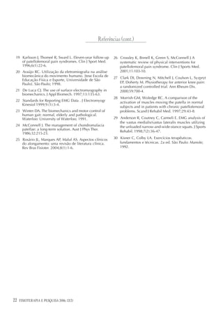 Referências (cont.)

 19 Karlsson J, Thomeé R, Sward L. Eleven-year follow-up   26 Crossley K, Bnnell K, Green S, McConnell J A
    of patellofemoral pain syndromes. Clin J Sport Med.       systematic review of physical interventions for
    1996;6(1):22-6.                                           patellofemoral pain syndrome. Clin J Sports Med.
 20 Araújo RC. Utilização da eletromiografia na análise       2001;11:103-10.
    biomecânica do movimento humano. [tese Escola de
                                                           27 Clark DI, Downing N, Mitchell J, Coulson L, Syzpryt
    Educação Física e Esporte, Universidade de São
    Paulo]. São Paulo; 1998.                                  EP, Doherty M. Physiotherapy for anterior knee pain:
                                                              a randomized controlled trial. Ann Rheum Dis.
 21 De Luca CJ. The use of surface electromyography in        2000;59:700-4.
    biomechanics. J Appl Biomech. 1997;13:135-63.
                                                           28 Morrish GM, Woledge RC. A comparison of the
 22 Standards for Reporting EMG Data . J Electromyogr         activation of muscles moving the patella in normal
    Kinesiol 1999;9 (1):3-4.
                                                              subjects and in patients with chronic patellofemoral
 23 Winter DA. The biomechanics and motor control of          problems. Scand J Rehabil Med. 1997;29:43-8.
    human gait: normal, elderly and pathological.
    Waterloo: University of Waterloo; 1991.                29 Anderson R, Coutney C, Carmeli E. EMG analysis of
                                                              the vastus medialis/vastus lateralis muscles utilizing
 24 McConnell J. The management of chondromalacia             the unloaded narrow-and-wide-stance squats. J Sports
    patellae: a long-term solution. Aust J Phys Ther.
                                                              Rehabil. 1998;7(2):36-47.
    1986;32:215-23.
 25 Rosário JL, Marques AP, Maluf AS. Aspectos clínicos    30 Kisner C, Colby LA. Exercícios terapêuticos:
    do alongamento: uma revisão de literatura clínica.        fundamentos e técnicas. 2a ed. São Paulo: Manole;
    Rev Bras Fisioter. 2004;8(1):1-6.                         1992.




22   FISIOTERAPIA E PESQUISA 2006; 12(3)
 