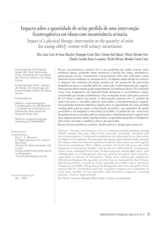 Impacto sobre a quantidade de urina perdida de uma intervenção
              fisioterapêutica em idosas com incontinência urinária
                Impact of a physical therapy intervention on the quantity of urine
                      loss among elderly women with urinary incontinence
                         Elza Lúcia Lotti de Souza Baracho1; Rosângela Corrêa Dias2, Cristina Said Saleme3, Márcia Salvador Geo4,
                                                      Cláudia Lourdes Soares Laranjeira5, Rachel Silviano Brandão Corrêa Lima5

 1
     Fisioterapeuta do Hospital             RESUMO: Incontinência urinária (IU) é um problema de saúde comum entre
     Mater Dei, Belo Horizonte;             mulheres idosas, podendo afetar estruturas e função do corpo, atividades e
     Profa. Assistente da Faculdade         participação social. Tratamentos conservadores têm sido indicados como
     de Ciências Médicas de Minas
     Gerais                                 alternativa para melhorar os sintomas de IU. O objetivo deste estudo foi verificar
                                            o impacto nos sintomas de perda urinária de um protocolo de exercícios
 2
     Fisioterapeuta; Profa. adjunta         terapêuticos para o assoalho pélvico, associado a eletroestimulação vaginal.
     do Depto. de Fisioterapia da           Participaram deste estudo quase-experimental 30 mulheres idosas (70,10±8,628
     Universidade Federal de Minas
     Gerais                                 anos) com diagnóstico de hiperatividade detrusora e incontinência mista,
                                            confirmado por estudo urodinâmico. Nas avaliações foram utilizados pad test
 3
     Fisioterapeuta                         de 24 horas e diário miccional. A intervenção consistiu em 12 sessões de
 4                                          exercícios para o assoalho pélvico associadas a eletroestimulação vaginal.
     Médica uroginecologista;
     Coordenadora da UROMATER               Os resultados mostram diferença significativa na quantidade de urina perdida
     – Unidade de Urodinâmica e             medida pelo pad test após a intervenção (p=0,001), nos episódios de perda
     Disfunções Miccionais do               (p=0,004) e na freqüência miccional (p=0,000). O protocolo de exercícios
     Hospital Mater Dei                     terapêuticos para assoalho pélvico associado a eletroestimulação vaginal teve
 5
     Médicas uroginecologistas,             pois impacto positivo sobre a perda urinária, os episódios de perda e a freqüência
     membros da UROMATER                    miccional, levando à melhora clínica das pacientes.
                                            DESCRITORES: Incontinência urinária; Soalho pélvico; Terapia por exercício

ENDEREÇO PARA                               ABSTRACT: Urinary incontinence (UI) is a common health problem among
CORRESPONDÊNCIA
                                            elderly women that may affect body structure, functions, activities and
     Elza L. S. Baracho                     social participation. Conservative treatments are advocated as an alternative
     R. Padre Severino 103 Bairro           to improve UI symptoms. This pre-post-one-group experimental study assessed
     São Pedro                              the impact onto urine loss of a protocol of pelvic floor exercises and vaginal
     30330-150 Belo Horizonte MG            electrical stimulation. Thirty elderly women (70.10±8.628 years old) with
     e-mail:                                diagnosis of overactive bladder and mixed UI (confirmed by urodynamic
     elzabaracho@veloxmail.com.br;          exam) were submitted first to the 24-hour pad test and bladder diary, and
     2
       rcd@ufmg.br;                         subsequently to 12 therapeutic exercise sessions for pelvic floor muscles,
     3
       crica@cinemashop.com.br              associated to electrical stimulation. There were statistically significant
                                            differences between the quantity of urine loss as measured by the 24-hour
                                            pad test (p=0.001), as well as in loss episodes (p=0.004) and in mictional
                                            frequency (p=0.000). The protocol of therapeutic exercises and pelvic floor
                                            muscle electric stimulation had thus a positive impact over symptoms of
                                            urine loss, number of loss episodes, and mictional frequency, assuring
ACEITO PARA PUBLICAÇÃO                      patients‘ clinical improvement.
     jan. 2006                              KEY WORDS: Exercise therapy; Pelvic floor; Urinary incontinence




                                                                                   FISIOTERAPIA E PESQUISA 2006; 13 (1): 23-9
                                                                                         FISIOTERAPIA E PESQUISA 2006; 12(3)    23
 