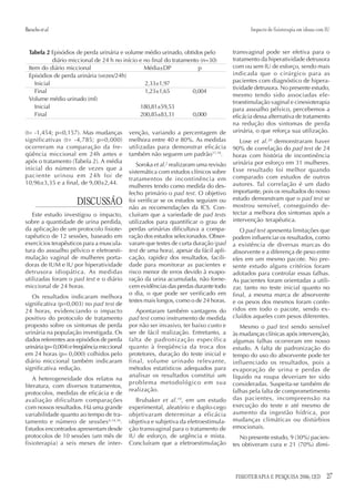 Baracho et al.                                                                                 Impacto de fisioterapia em idosas com IU


  Tabela 2 Episódios de perda urinária e volume médio urinado, obtidos pelo             transvaginal pode ser efetiva para o
             diário miccional de 24 h no início e no final do tratamento (n=30)         tratamento da hiperatividade detrusora
  Item do diário miccional                        Média±DP              p               com ou sem IU de esforço, sendo mais
  Episódios de perda urinária (vezes/24h)                                               indicada que o cirúrgico para as
     Inicial                                      2,33±1,97                             pacientes com diagnóstico de hipera-
                                                                                        tividade detrusora. No presente estudo,
     Final                                        1,23±1,65           0,004
                                                                                        mesmo tendo sido associadas ele-
  Volume médio urinado (ml)
                                                                                        troestimulação vaginal e cinesioterapia
     Inicial                                    180,81±59,53                            para assoalho pélvico, percebemos a
     Final                                      200,85±83,31          0,000             eficácia dessa alternativa de tratamento
                                                                                        na redução dos sintomas de perda
(t= -1,454; p=0,157). Mas mudanças           venção, variando a percentagem de          urinária, o que reforça sua utilização.
significativas (t= -4,785; p=0,000)          melhora entre 40 e 80%. As medidas            Lose et al.20 demonstraram haver
ocorreram na comparação da fre-              utilizadas para demonstrar eficácia        90% de correlação do pad test de 24
qüência miccional em 24h antes e             também não seguem um padrão17,18.          horas com história de incontinência
após o tratamento (Tabela 2). A média                                                   urinária por esforço em 31 mulheres.
                                                Soroka et al.2 realizaram uma revisão
inicial do número de vezes que a                                                        Esse resultado foi melhor quando
                                             sistemática com estudos clínicos sobre
paciente urinou em 24h foi de                                                           comparado com estudos de outros
                                             tratamentos de incontinência em
10,96±3,35 e a final, de 9,00±2,44.                                                     autores. Tal correlação é um dado
                                             mulheres tendo como medida do des-
                                             fecho primário o pad test. O objetivo      importante, pois os resultados do nosso
                                                                                        estudo demonstram que o pad test se
                      DISCUSSÃO              foi verificar se os estudos seguiam ou
                                             não as recomendações da ICS. Con-          mostrou sensível, conseguindo de-
   Este estudo investigou o impacto,         cluíram que a variedade de pad tests       tectar a melhora dos sintomas após a
sobre a quantidade de urina perdida,         utilizados para quantificar o grau de      intervenção terapêutica.
da aplicação de um protocolo fisiote-        perdas urinárias dificultava a compa-         O pad test apresenta limitações que
rapêutico de 12 sessões, baseado em          ração dos estudos selecionados. Obser-     podem influenciar os resultados, como
exercícios terapêuticos para a muscula-      varam que testes de curta duração (pad     a existência de diversas marcas do
tura do assoalho pélvico e eletroesti-       test de uma hora), apesar da fácil apli-   absorvente e a diferença de peso entre
mulação vaginal de mulheres porta-           cação, rapidez dos resultados, facili-     eles em um mesmo pacote. No pre-
doras de IUM e IU por hiperatividade         dade para monitorar as pacientes e         sente estudo alguns critérios foram
detrusora idiopática. As medidas             risco menor de erros devido à evapo-       adotados para controlar essas falhas.
utilizadas foram o pad test e o diário       ração da urina acumulada, não forne-       As pacientes foram orientadas a utili-
miccional de 24 horas.                       cem evidências das perdas durante todo     zar, tanto no teste inicial quanto no
                                             o dia, o que pode ser verificado em        final, a mesma marca de absorvente
   Os resultados indicaram melhora
                                             testes mais longos, como o de 24 horas.    e os pesos dos mesmos foram confe-
significativa (p=0,003) no pad test de
24 horas, evidenciando o impacto                Apontaram também vantagens do           ridos em todo o pacote, sendo ex-
positivo do protocolo de tratamento          pad test como instrumento de medida        cluídos aqueles com pesos diferentes.
proposto sobre os sintomas de perda          por não ser invasivo, ter baixo custo e       Mesmo o pad test sendo sensível
urinária na população investigada. Os        ser de fácil realização. Entretanto, a     às mudanças clínicas após intervenção,
dados referentes aos episódios de perda      falta de padronização específica           algumas falhas ocorreram em nosso
urinária (p= 0,004) e freqüência miccional   quanto à freqüência da troca dos           estudo. A falta de padronização do
em 24 horas (p= 0,000) colhidos pelo         protetores, duração do teste inicial e     tempo do uso do absorvente pode ter
diário miccional também indicaram            final, volume urinado relevante,           influenciado os resultados, pois a
significativa redução.                       métodos estatísticos adequados para        evaporação de urina e perdas de
                                             analisar os resultados constitui um        líquido na roupa deveriam ter sido
    A heterogeneidade dos relatos na
                                             problema metodológico em sua               consideradas. Suspeita-se também de
literatura, com diversos tratamentos,
                                             realização.                                falhas pela falta de comprometimento
protocolos, medidas de eficácia e de
avaliação dificultam comparações               Brubaker et al. 19, em um estudo         das pacientes, incompreensão na
com nossos resultados. Há uma grande         experimental, aleatório e duplo-cego       execução do teste e até mesmo de
variabilidade quanto ao tempo de tra-        objetivaram determinar a eficácia          aumento da ingestão hídrica, por
tamento e número de sessões 4,14,16.         objetiva e subjetiva da eletroestimula-    mudanças climáticas ou distúrbios
Estudos encontrados apresentam desde         ção transvaginal para o tratamento de      emocionais.
protocolos de 10 sessões (um mês de          IU de esforço, de urgência e mista.           No presente estudo, 9 (30%) pacien-
fisioterapia) a seis meses de inter-         Concluíram que a eletroestimulação         tes obtiveram cura e 21 (70%) dimi-




                                                                                         FISIOTERAPIA E PESQUISA 2006; 12(3)         27
 