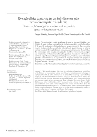 Evolução clínica da marcha em um indivíduo com lesão
                               medular incompleta: relato de caso
                           Clinical evolution of gait in a subject with incomplete
                                        spinal cord injury: case report
                                                 Wagner Monteiro1, Fernanda Fregni da Silva2, Ismael Fernando de Carvalho Fatarelli3


     1
         Fisioterapeuta do Laboratório           RESUMO: É apresentada a evolução clínica da marcha de um indivíduo com
         de Biodinâmica da Univap                história de lesão medular incompleta, de etiologia traumática em nível vertebral
         (Universidade do Vale do                C-5, após 10 sessões de reabilitação durante um período de 22 dias em esteira
         Paraíba, SP); Prof. MSc em
         Engenharia Biomédica da FAPI            rolante instrumentada. A evolução foi analisada quantificando-se a força
         (Faculdade de                           vertical resultante de reação do solo, produzida durante a marcha do indivíduo.
         Pindamonhangaba, SP)                    Na comparação entre os dados coletados dos membros inferiores antes e depois
     2
                                                 do tratamento, verificaram-se alterações positivas nos valores referentes às
         Fisioterapeuta; Profa. MSc do
         Curso de Fisioterapia da                variáveis segundo pico de força e centro de pressão, revelando que o tratamento
         Univap e da FAPI                        permitiu uma otimização na capacidade de projeção corporal em relação ao
                                                 próximo passo e melhora do equilíbrio, em virtude da diminuição da oscilação
     3
         Fisioterapeuta; Prof. Dr. do            corporal durante a marcha.
         Laboratório de Controle Motor
         da Unicamp (Universidade                DESCRITORES: Marcha/ Biomecânica; Reabilitação; Traumatismos da medula espinhal
         Estadual de Campinas, SP)

 ENDEREÇO PARA                                   ABSTRACT: This article reports the clinical evolution of gait in an individual
 CORRESPONDÊNCIA                                 with history of incomplete spinal cord injury, with traumatic etiology in
         Wagner Monteiro                         vertebral level C-5, after 10 sessions of rehabilitation along a period of 22
         R. Dr. Orlando Feirabend Filho          days in an instrumented treadmill. The gait evolution was analyzed
         51 apto. 73 Jardim Aquarius
                                                 quantifying the vertical resultant of ground reaction force produced during
         12246-190
         São José dos Campos SP                  the subject’s gait. When comparing data collected from the lower limbs
         e-mail: wagfisio@yahoo.com.br           before and after treatment, positive changes were noticed in the variables
                                                 second force peak and center of pressure. These results show that the
                                                 proposed treatment brought about an improvement in the capacity of corporal
                                                 projection in relation to the next step, as well as an improvement in balance,
 ACEITO PARA PUBLICAÇÃO                          due to reduction of corporal oscillation during gait.
         jul. 2005                               KEY WORDS: Gait/ Biomechanics; Rehabilitation; Spinal cord injuries




30                                 12(3)
     FISIOTERAPIA E PESQUISA 2006; 13(1): 30-6
 