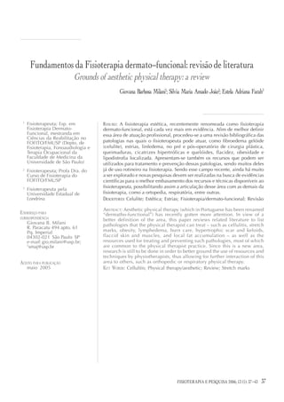 Fundamentos da Fisioterapia dermato-funcional: revisão de literatura
                           Grounds of aesthetic physical therapy: a review
                                              Giovana Barbosa Milani1; Silvia Maria Amado João2; Estela Adriana Farah3



 1
     Fisioterapeuta; Esp. em          RESUMO: A fisioterapia estética, recentemente renomeada como fisioterapia
     Fisioterapia Dermato-            dermato-funcional, está cada vez mais em evidência. Afim de melhor definir
     Funcional, mestranda em          essa área de atuação profissional, procedeu-se a uma revisão bibliográfica das
     Ciências da Reabilitação no
     FOFITO/FMUSP (Depto. de          patologias nas quais o fisioterapeuta pode atuar, como fibroedema gelóide
     Fisioterapia, Fonoaudiologia e   (celulite), estrias, linfedema, no pré e pós-operatório de cirurgia plástica,
     Terapia Ocupacional da           queimaduras, cicatrizes hipertróficas e quelóides, flacidez, obesidade e
     Faculdade de Medicina da         lipodistrofia localizada. Apresentam-se também os recursos que podem ser
     Universidade de São Paulo)       utilizados para tratamento e prevenção dessas patologias, sendo muitos deles
 2
     Fisioterapeuta; Profa Dra. do    já de uso rotineiro na fisioterapia. Sendo esse campo recente, ainda há muito
     Curso de Fisioterapia do         a ser explorado e novas pesquisas devem ser realizadas na busca de evidências
     FOFITO/FMUSP                     científicas para o melhor embasamento dos recursos e técnicas disponíveis ao
 3                                    fisioterapeuta, possibilitando assim a articulação desse área com as demais da
     Fisioterapeuta pela
     Universidade Estadual de         fisioterapia, como a ortopedia, respiratória, entre outras.
     Londrina                         DESCRITORES: Celulite; Estética; Estrias; Fisioterapia/dermato-funcional; Revisão

                                      ABSTRACT: Aesthetic physical therapy (which in Portuguese has been renamed
ENDEREÇO PARA                         “dermatho-functional”) has recently gotten more attention. In view of a
CORRESPONDÊNCIA
                                      better definition of the area, this paper reviews related literature to list
     Giovana B. Milani                pathologies that the physical therapist can treat – such as cellulitis, stretch
     R. Paracatu 494 apto. 61
     Pq. Imperial                     marks, obesity, lymphedema, burn care, hypertrophic scar and keloids,
     04302-021 São Paulo SP           flaccid skin and muscles, and local fat accumulation – as well as the
     e-mail: gio.milani@usp.br;       resources used for treating and preventing such pathologies, most of which
     2
       smaj@usp.br                    are common to the physical therapist practice. Since this is a new area,
                                      research is still to be done in order to better ground the use of resources and
                                      techniques by physiotherapists, thus allowing for further interaction of this
ACEITO PARA PUBLICAÇÃO                area to others, such as orthopedic or respiratory physical therapy.
     maio 2005                        KEY WORDS: Cellulitis; Physical therapy/aesthetic; Review; Stretch marks




                                                                                 FISIOTERAPIA E PESQUISA 2006; 12(3)
                                                                           FISIOTERAPIA E PESQUISA 2006; 13 (1): 37-43   37
 
